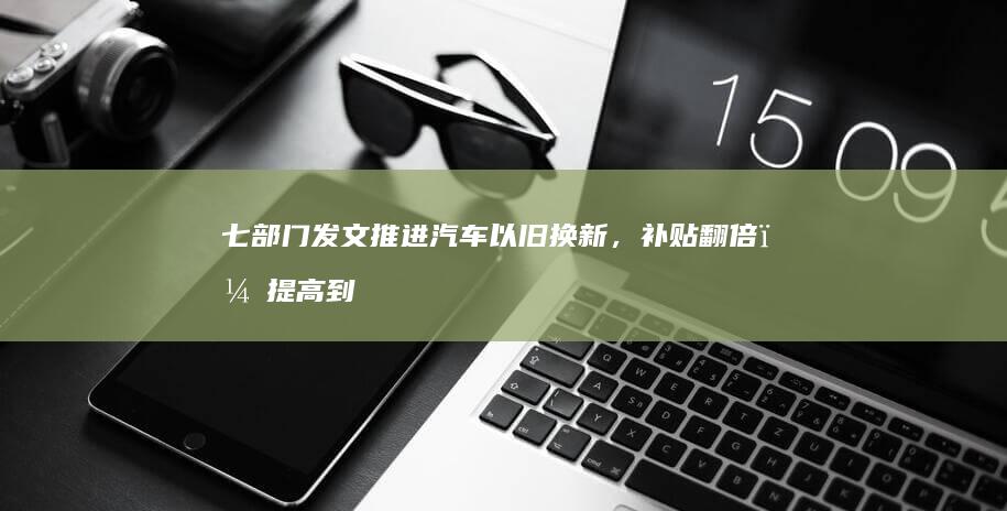 七部门发文推进汽车以旧换新，补贴翻倍，提高到2万元和1.5万元，已发补贴可补齐差额，将产生哪些影响？