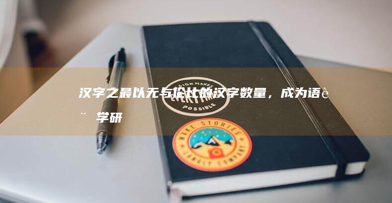 汉字之最：以无与伦比的汉字数量，成为语言学研究的殿堂级著作